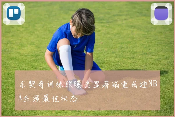 东契奇训练照曝光显著减重或迎NBA生涯最佳状态