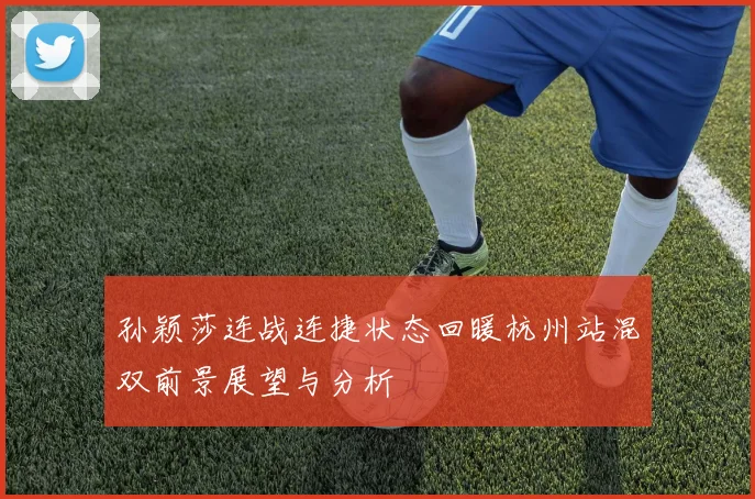 孙颖莎连战连捷状态回暖杭州站混双前景展望与分析