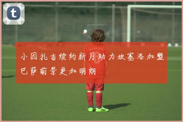 小因扎吉续约新月助力坎塞洛加盟巴萨前景更加明朗