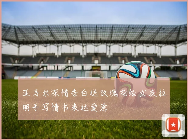 亚马尔深情告白送玫瑰花给女友拉明手写情书表达爱意