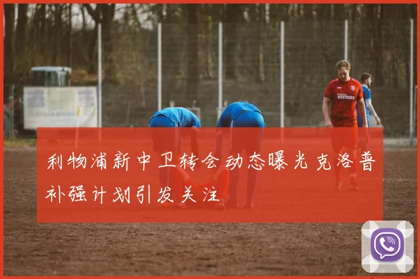 利物浦新中卫转会动态曝光克洛普补强计划引发关注